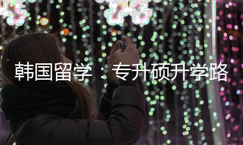 留学路径韩国专真相更新升硕升学